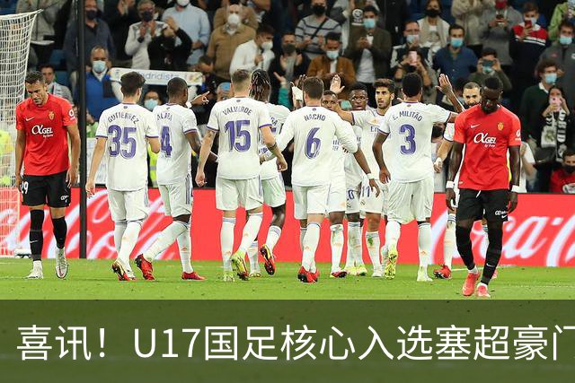 喜讯！U17国足核心入选塞超豪门U19季前集训24人名单，值得期待
