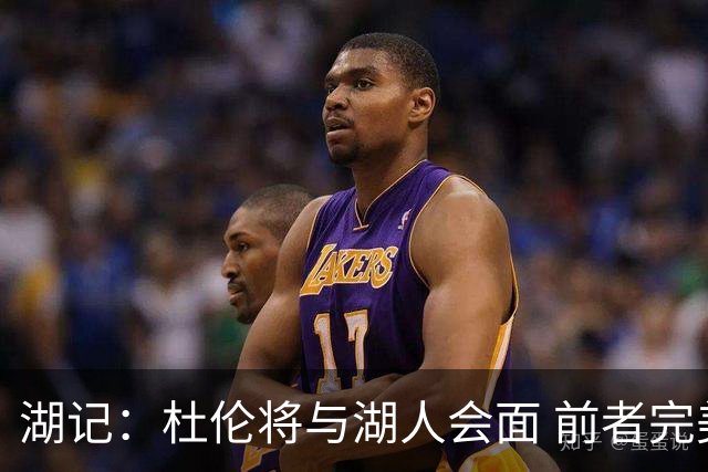 湖记：杜伦将与湖人会面 前者完美契合东契奇“A级中锋”的要求
